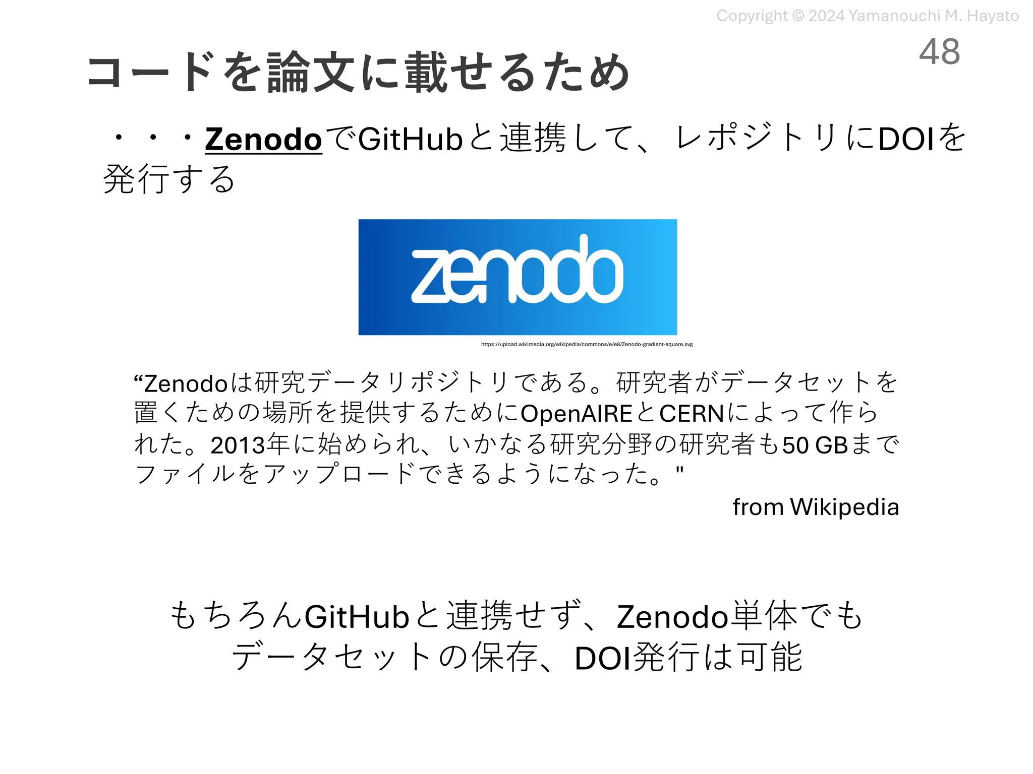 Copyright © 2024 Yamanouchi M. Hayato
コードを論⽂に載せるため
48
“Zenodoは研究データリポジトリである。研究者がデータセットを
置くための場所を提供するためにOpenAIREとCERNによって作ら
れた。2013年に始められ、いかなる研究分野の研究者も50 GBまで
ファイルをアップロードできるようになった。"
from Wikipedia
・・・ZenodoでGitHubと連携して、レポジトリにDOIを
発⾏する
https://upload.wikimedia.org/wikipedia/commons/e/e8/Zenodo-gradient-square.svg
もちろんGitHubと連携せず、Zenodo単体でも
データセットの保存、DOI発⾏は可能
 