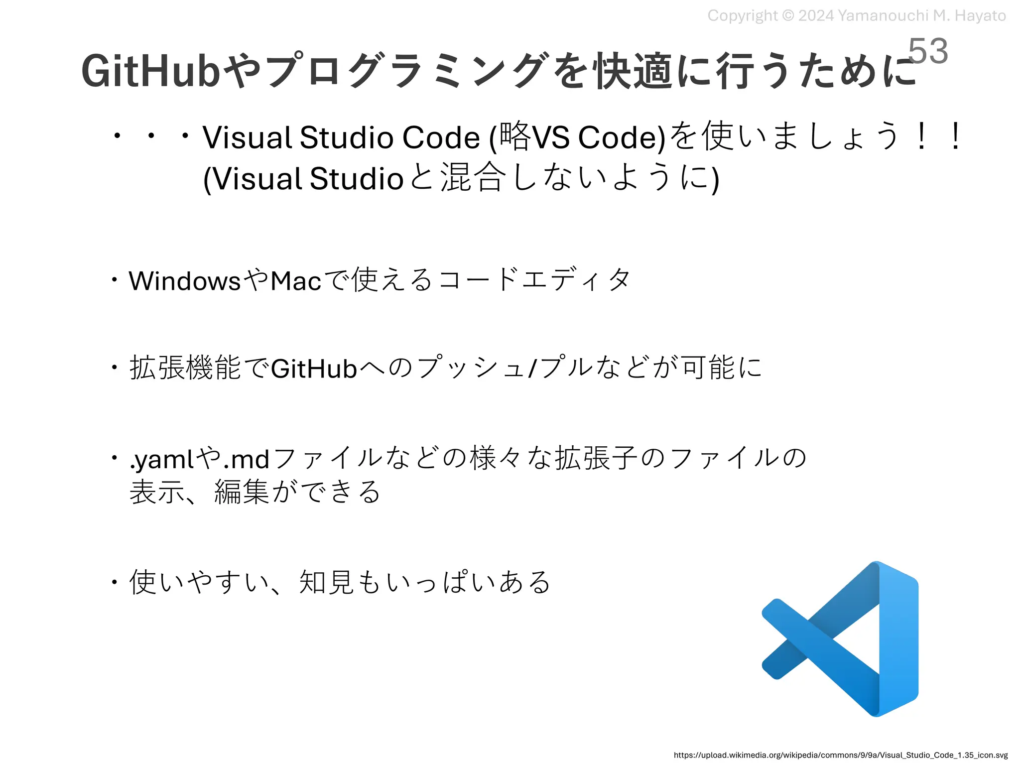 Copyright © 2024 Yamanouchi M. Hayato
GitHubやプログラミングを快適に⾏うために
53
・・・Visual Studio Code (略VS Code)を使いましょう！！
(Visual Studioと混合しないように)
・WindowsやMacで使えるコードエディタ
https://upload.wikimedia.org/wikipedia/commons/9/9a/Visual_Studio_Code_1.35_icon.svg
・拡張機能でGitHubへのプッシュ/プルなどが可能に
・.yamlや.mdファイルなどの様々な拡張⼦のファイルの
表⽰、編集ができる
・使いやすい、知⾒もいっぱいある
 