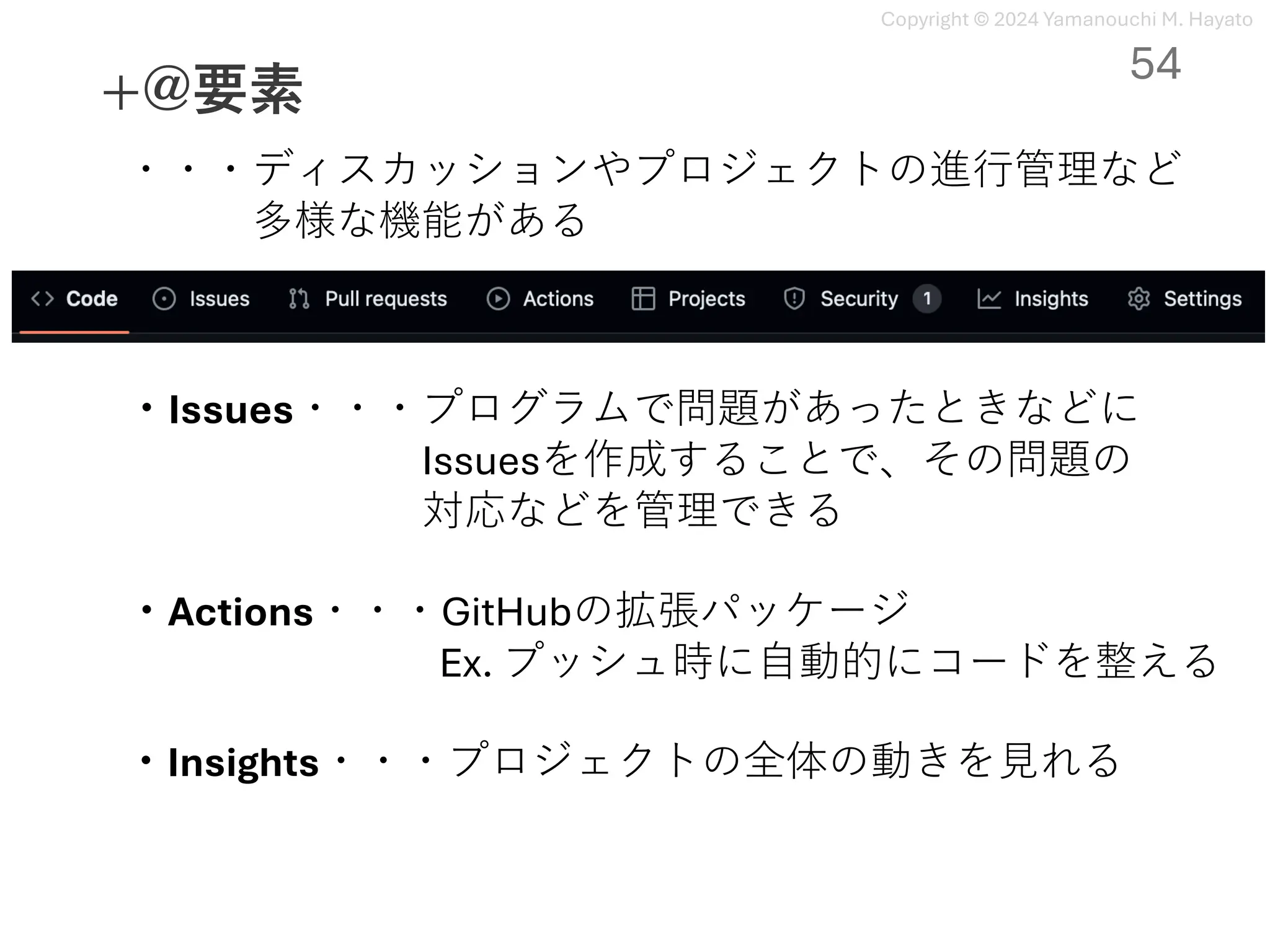 Copyright © 2024 Yamanouchi M. Hayato
+@要素
54
・・・ディスカッションやプロジェクトの進⾏管理など
多様な機能がある
・Issues・・・プログラムで問題があったときなどに
Issuesを作成することで、その問題の
対応などを管理できる
・Actions・・・GitHubの拡張パッケージ
Ex. プッシュ時に⾃動的にコードを整える
・Insights・・・プロジェクトの全体の動きを⾒れる
 