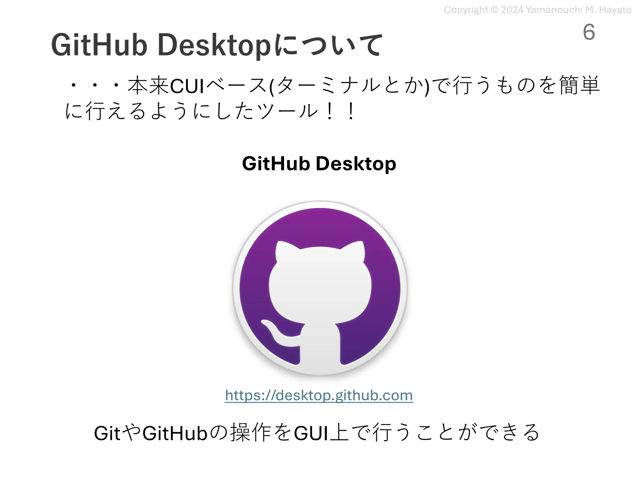 Copyright © 2024 Yamanouchi M. Hayato
GitHub Desktopについて
GitHub Desktop
https://desktop.github.com
GitやGitHubの操作をGUI上で⾏うことができる
・・・本来CUIベース(ターミナルとか)で⾏うものを簡単
に⾏えるようにしたツール！！
6
 