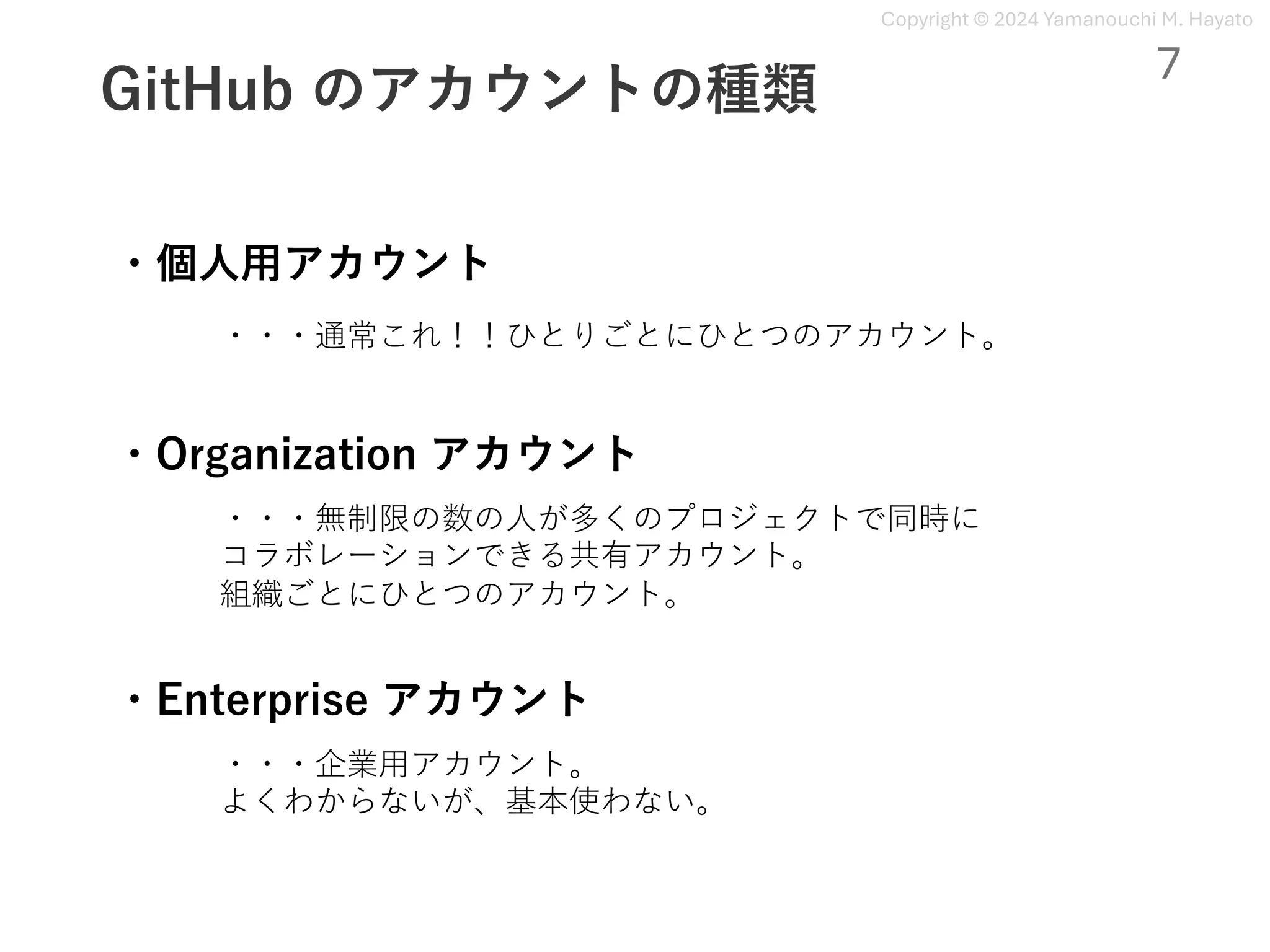 Copyright © 2024 Yamanouchi M. Hayato
GitHub のアカウントの種類
・個⼈⽤アカウント
・Enterprise アカウント
・Organization アカウント
・・・通常これ！！ひとりごとにひとつのアカウント。
・・・無制限の数の⼈が多くのプロジェクトで同時に
コラボレーションできる共有アカウント。
組織ごとにひとつのアカウント。
・・・企業⽤アカウント。
よくわからないが、基本使わない。
7
 