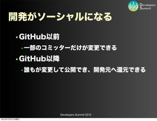 開発がソーシャルになる
         •GitHub以前
                •一部のコミッターだけが変更できる
         •GitHub以降
                •誰もが変更して公開でき、開発元へ還元できる




                       Developers Summit 2012
2012年7月27日金曜日
 