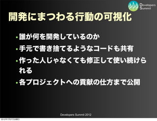 開発にまつわる行動の可視化
         •誰が何を開発しているのか
         •手元で書き捨てるようなコードも共有
         •作った人じゃなくても修正して使い続けら
          れる
         •各プロジェクトへの貢献の仕方まで公開



                Developers Summit 2012
2012年7月27日金曜日
 