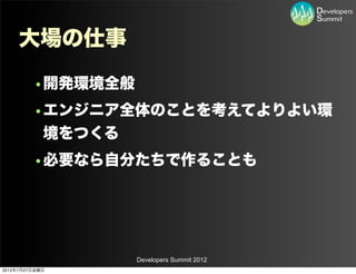 大場の仕事
         •開発環境全般
         •エンジニア全体のことを考えてよりよい環
          境をつくる
         •必要なら自分たちで作ることも




                   Developers Summit 2012
2012年7月27日金曜日
 