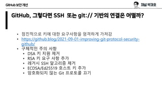 GitHub보안개선
GitHub, 그렇다면 SSH 또는 git:// 기반의 연결은 어떨까?
• 점진적으로 키에 대한 요구사항을 엄격하게 가져감
• https://github.blog/2021-09-01-improving-git-protocol-security-
github/
• 구체적인 주의 사항
• DSA 키 지원 제거
• RSA 키 요구 사항 추가
• 레거시 SSH 알고리즘 제거
• ECDSA/Ed25519 호스트 키 추가
• 암호화되지 않는 Git 프로토콜 끄기
 