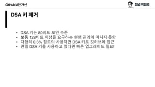 GitHub보안개선
DSA 키 제거
• DSA 키는 80비트 보안 수준
• 보통 128비트 이상을 요구하는 현행 관례에 미치지 못함
• 다행히 0.3% 정도의 사용자만 DSA 키로 깃허브에 접근
• 만일 DSA 키를 사용하고 있다면 빠른 업그레이드 필요!
 