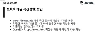 GitHub보안개선
드디어 타원 곡선 암호 도입!
• ECDSA와 Ed25519는 타원 곡선 암호에 기반한 새로운 표준
• 적절한 크기와 계산 증가에 비해 훌륭한 보안 특성을 제공
• 기존에는 깃허브에서 미지원
• OpenSSH의 UpdateHostKeys 확장을 사용해 사전에 사용 가능
hmac-sha1
 