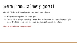 Search Github Gist [ Mostly Ignored ]
GitHub Gist is used instantly share code, notes, and snippets.
● Helps to create public and secret gist.
● Secret gist is only protected by a token. Use with caution while creating secret gist
since developer could paste the secret gist public along with the token.
site:gist.github.com “companyname”
 
