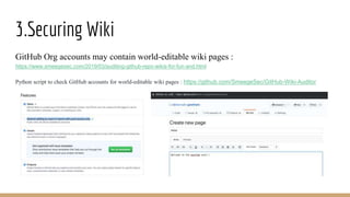 3.Securing Wiki
GitHub Org accounts may contain world-editable wiki pages :
https://www.smeegesec.com/2019/03/auditing-github-repo-wikis-for-fun-and.html
Python script to check GitHub accounts for world-editable wiki pages : https://github.com/SmeegeSec/GitHub-Wiki-Auditor
 