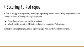 4.Securing Forked repos
A fork is a copy of a repository. Forking a repository allows you to freely experiment with
changes without affecting the original project.
● Forked repositories are public by default.
● Watch out for sensitive PII in forked repo in commits / Pull request.
Instead of forking the repo, create a private repo with the forked repo contents.
 