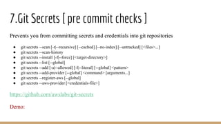 7.Git Secrets [ pre commit checks ]
Prevents you from committing secrets and credentials into git repositories
● git secrets --scan [-r|--recursive] [--cached] [--no-index] [--untracked] [<files>...]
● git secrets --scan-history
● git secrets --install [-f|--force] [<target-directory>]
● git secrets --list [--global]
● git secrets --add [-a|--allowed] [-l|--literal] [--global] <pattern>
● git secrets --add-provider [--global] <command> [arguments...]
● git secrets --register-aws [--global]
● git secrets --aws-provider [<credentials-file>]
https://github.com/awslabs/git-secrets
Demo:
 
