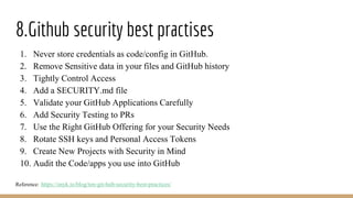 8.Github security best practises
1. Never store credentials as code/config in GitHub.
2. Remove Sensitive data in your files and GitHub history
3. Tightly Control Access
4. Add a SECURITY.md file
5. Validate your GitHub Applications Carefully
6. Add Security Testing to PRs
7. Use the Right GitHub Offering for your Security Needs
8. Rotate SSH keys and Personal Access Tokens
9. Create New Projects with Security in Mind
10. Audit the Code/apps you use into GitHub
Reference: https://snyk.io/blog/ten-git-hub-security-best-practices/
 