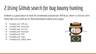 2.Using Github search for bug bounty hunting
Github is a great place to look for credentials and private API keys. Here’s a list of a few
items that you could use to find information about your target.
● “example.com” API_key
● “example.com” secret_key
● “example.com” aws_key
● “example.com” Password
● “example.com” FTP
● “example.com” login
● “example.com” github_token
 