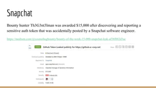 Snapchat
Bounty hunter Th3G3nt3lman was awarded $15,000 after discovering and reporting a
sensitive auth token that was accidentally posted by a Snapchat software engineer.
https://medium.com/@cosmobugbounty/bounty-of-the-week-15-000-snapchat-leak-af38f882d3ac
 