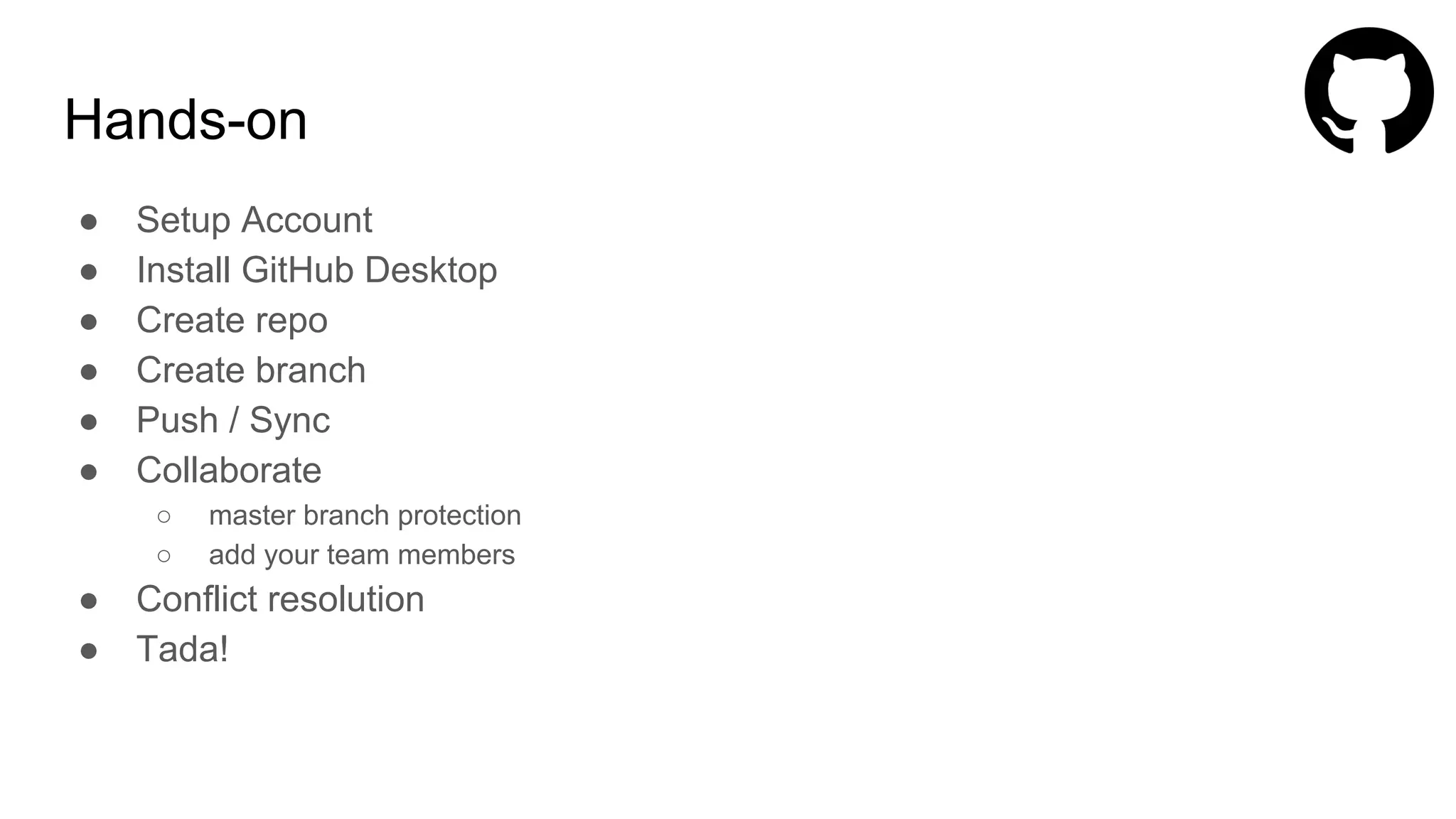 Hands-on
● Setup Account
● Install GitHub Desktop
● Create repo
● Create branch
● Push / Sync
● Collaborate
○ master branch protection
○ add your team members
● Conflict resolution
● Tada!