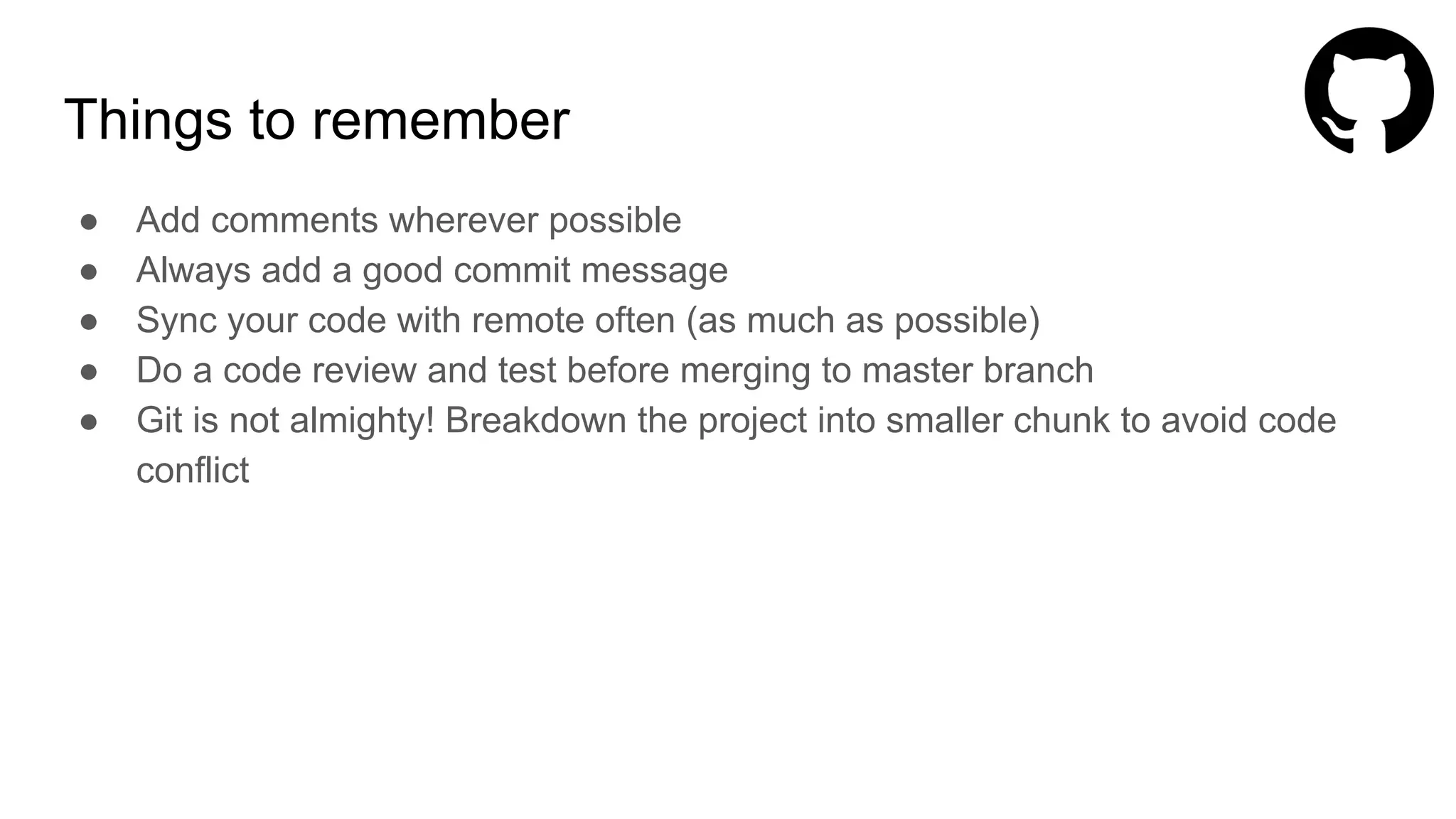 Things to remember
● Add comments wherever possible
● Always add a good commit message
● Sync your code with remote often (as much as possible)
● Do a code review and test before merging to master branch
● Git is not almighty! Breakdown the project into smaller chunk to avoid code
conflict