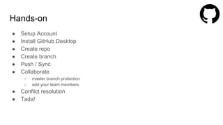 Hands-on
● Setup Account
● Install GitHub Desktop
● Create repo
● Create branch
● Push / Sync
● Collaborate
○ master branch protection
○ add your team members
● Conflict resolution
● Tada!
 