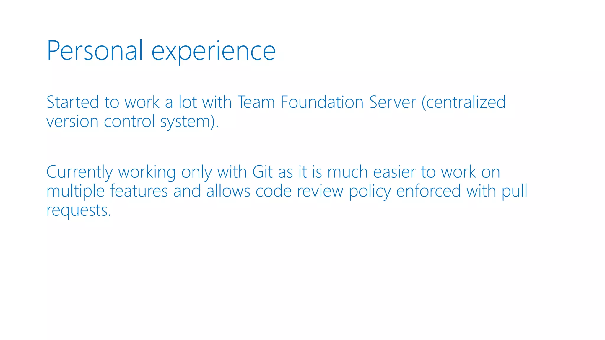 Personal experience Started to work a lot with Team Foundation Server (centralized version control system). Currently working only with Git as it is much easier to work on multiple features and allows code review policy enforced with pull requests. 