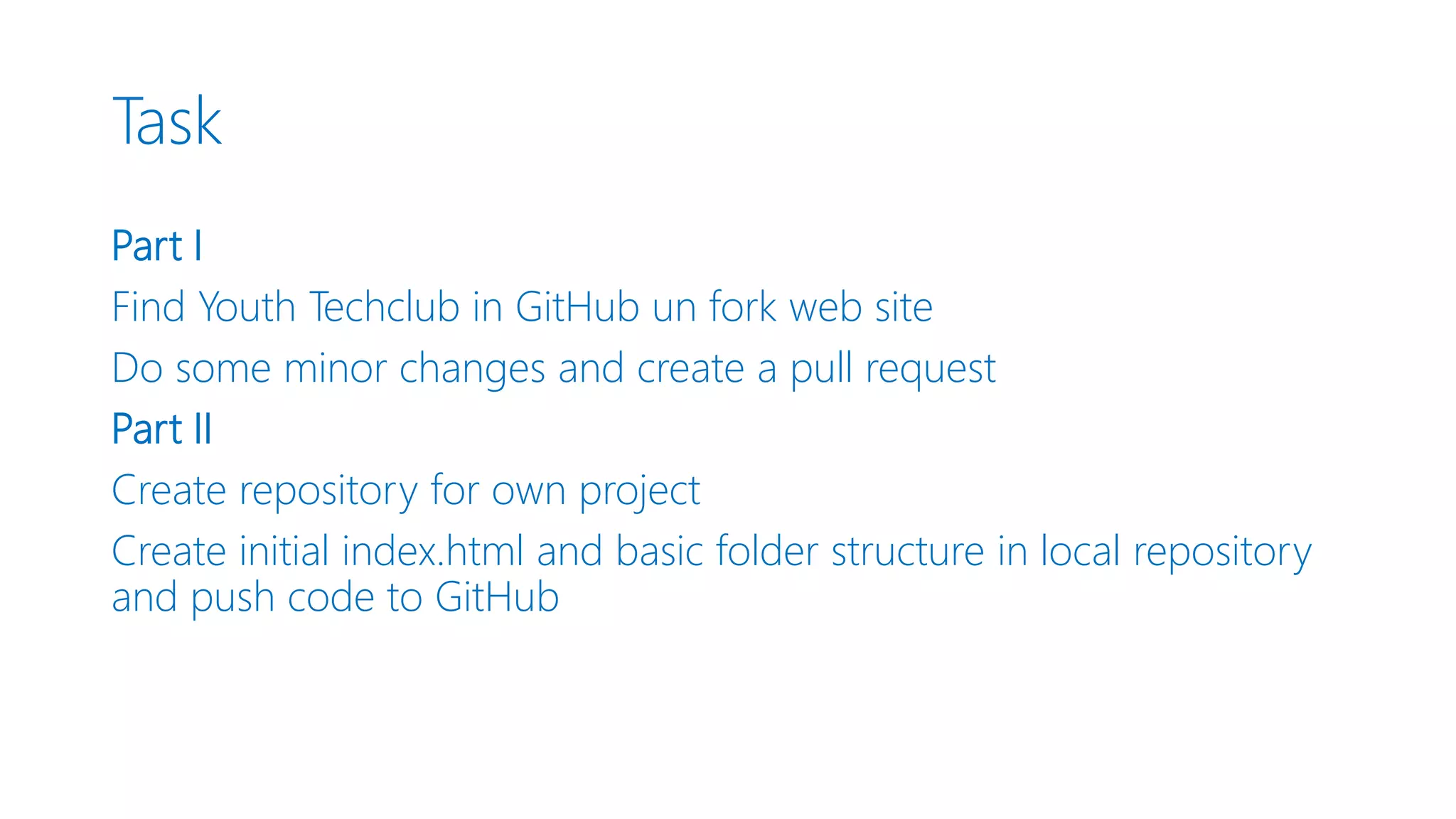 Task Part I Find Youth Techclub in GitHub un fork web site Do some minor changes and create a pull request Part II Create repository for own project Create initial index.html and basic folder structure in local repository and push code to GitHub 