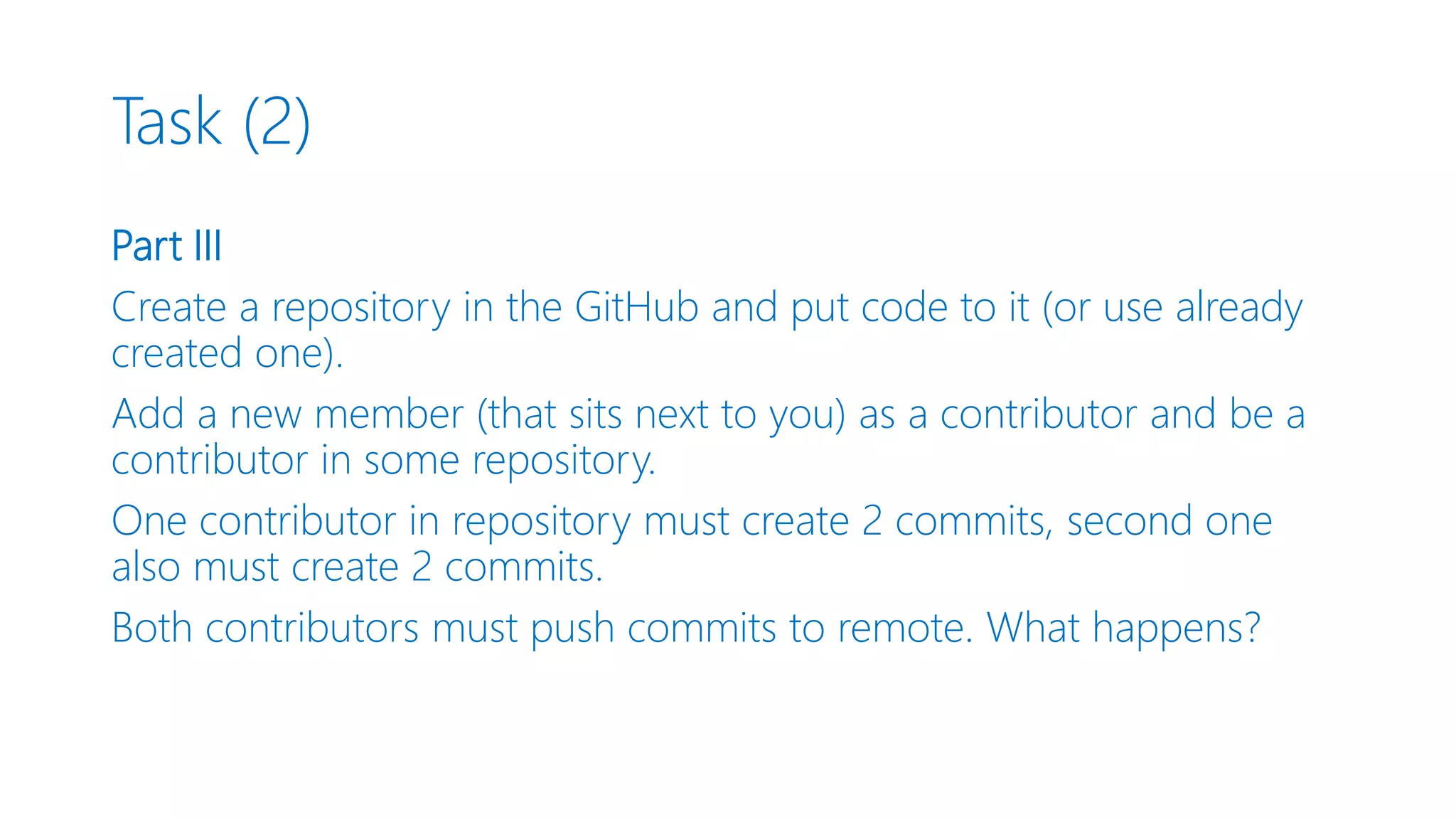 Task (2) Part III Create a repository in the GitHub and put code to it (or use already created one). Add a new member (that sits next to you) as a contributor and be a contributor in some repository. One contributor in repository must create 2 commits, second one also must create 2 commits. Both contributors must push commits to remote. What happens? 