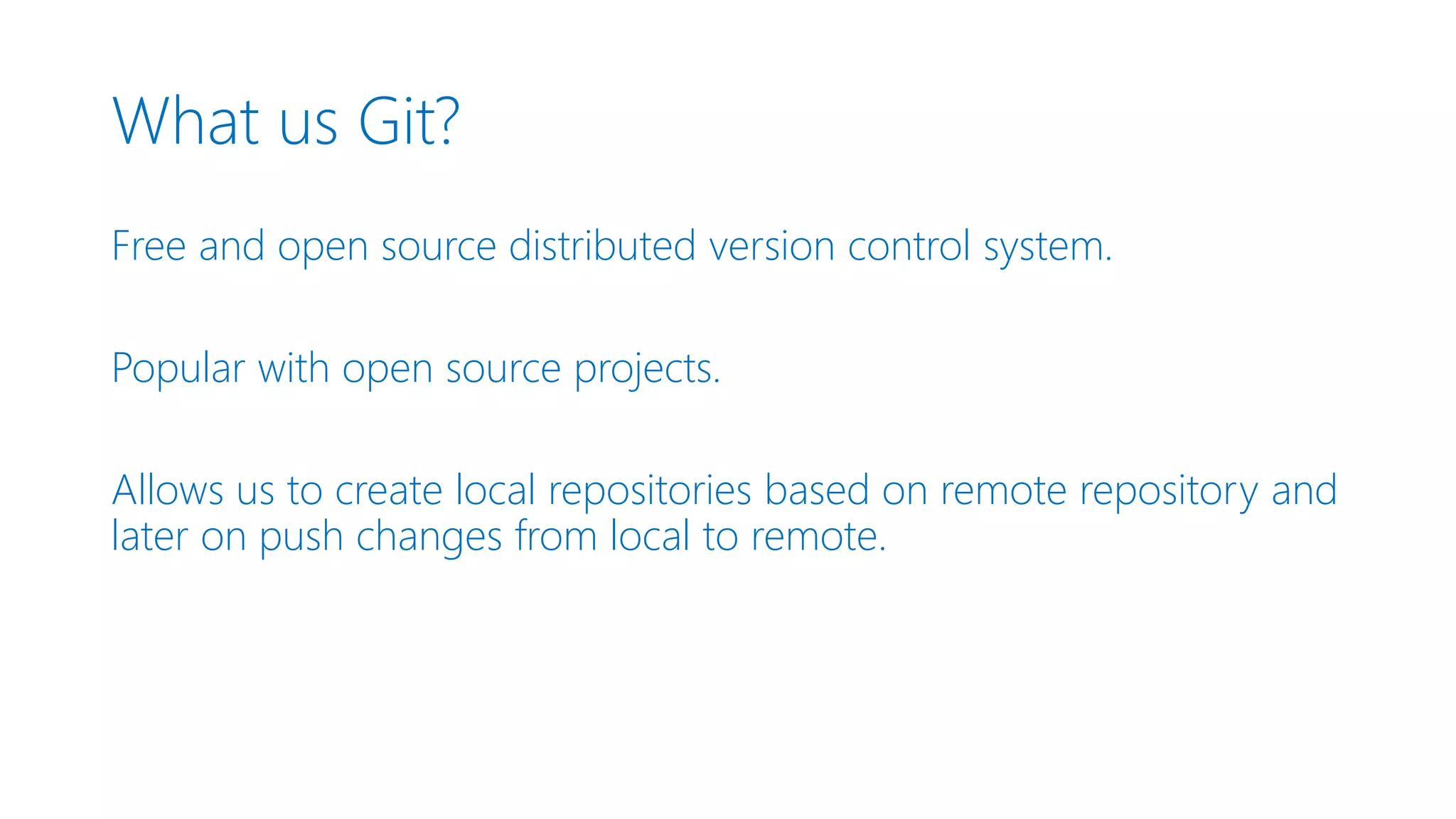 What us Git? Free and open source distributed version control system. Popular with open source projects. Allows us to create local repositories based on remote repository and later on push changes from local to remote. 