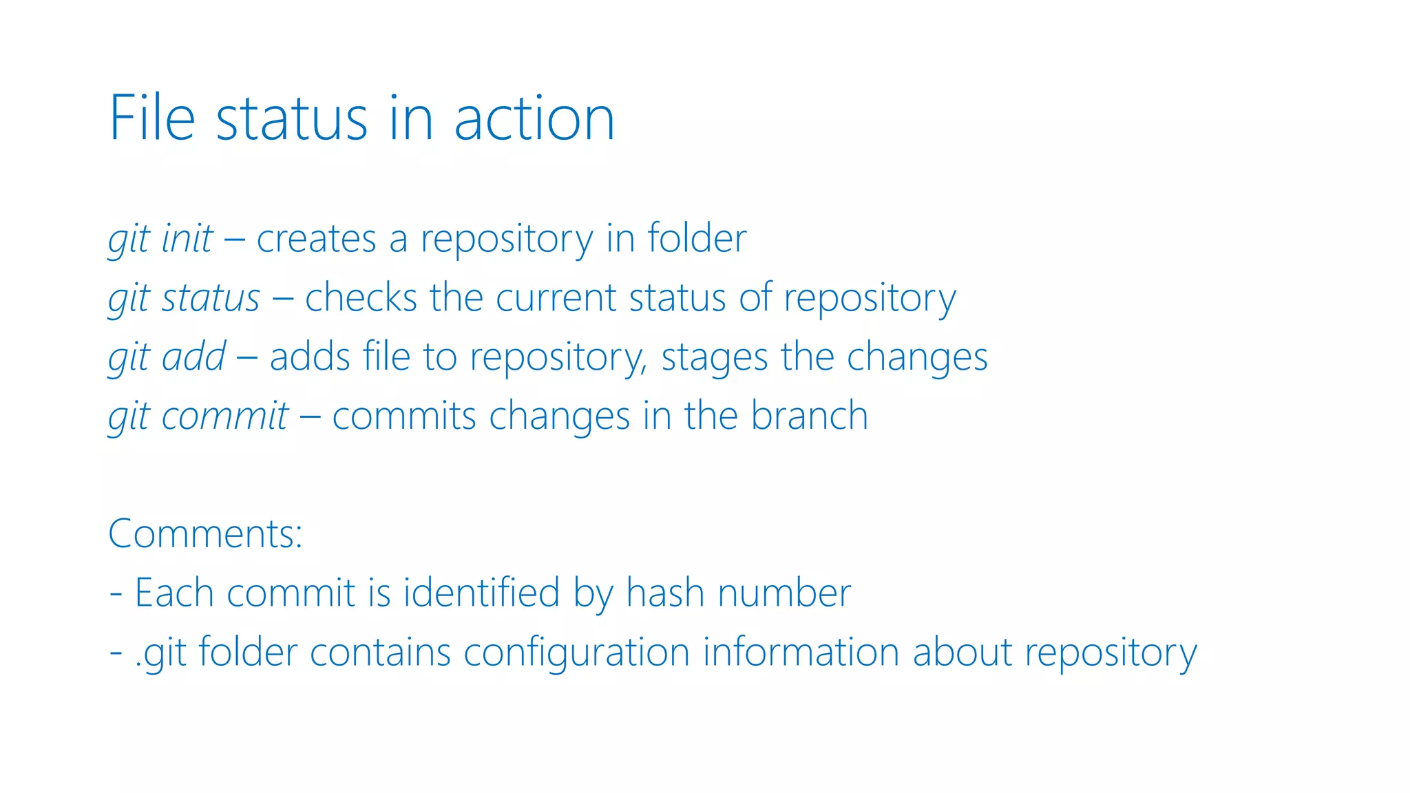File status in action git init – creates a repository in folder git status – checks the current status of repository git add – adds file to repository, stages the changes git commit – commits changes in the branch Comments: - Each commit is identified by hash number - .git folder contains configuration information about repository 