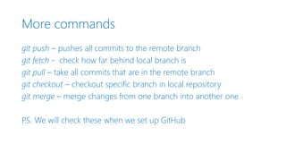 More commands
git push – pushes all commits to the remote branch
git fetch - check how far behind local branch is
git pull – take all commits that are in the remote branch
git checkout – checkout specific branch in local repository
git merge – merge changes from one branch into another one
P.S. We will check these when we set up GitHub
 