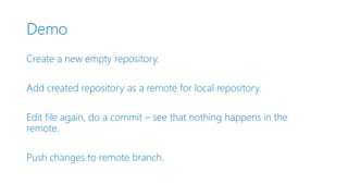 Demo
Create a new empty repository.
Add created repository as a remote for local repository.
Edit file again, do a commit – see that nothing happens in the
remote.
Push changes to remote branch.
 