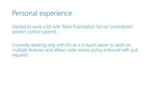 Personal experience
Started to work a lot with Team Foundation Server (centralized
version control system).
Currently working only with Git as it is much easier to work on
multiple features and allows code review policy enforced with pull
requests.
 