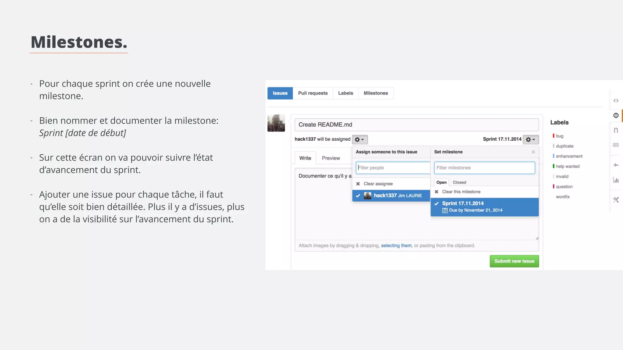 Milestones. 
! 
! 
! 
- Pour chaque sprint on crée une nouvelle 
milestone. 
! 
- Bien nommer et documenter la milestone: 
! 
- Créer les labels convenant au projet 
! 
- Ajouter une issue pour chaque tâche, il faut 
qu’elle soit bien détaillée. Plus il y a d’issues, plus 
on a de la visibilité sur l’avancement du sprint. 
> Lier l’issue à la milestone 
> Mettre les labels correspondants 
> Assigner l’issue à une personne 
 