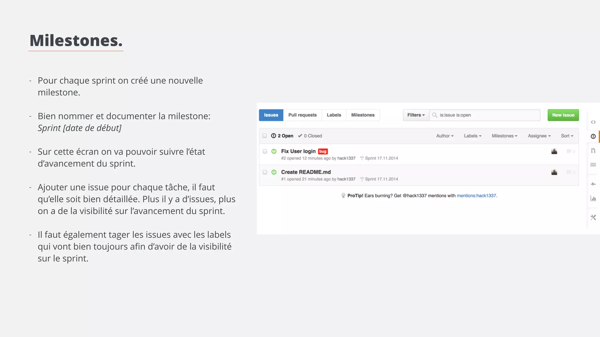 Milestones. 
! 
! 
! 
- Pour chaque sprint on crée une nouvelle 
milestone. 
! 
- Bien nommer et documenter la milestone: 
! 
- Créer les labels convenant au projet 
! 
- Ajouter une issue pour chaque tâche, il faut 
qu’elle soit bien détaillée. Plus il y a d’issues, plus 
on a de la visibilité sur l’avancement du sprint. 
> Lier l’issue à la milestone 
> Mettre les labels correspondants 
> Assigner l’issue à une personne 
 