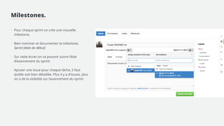 Milestones. 
! 
! 
! 
- Pour chaque sprint on crée une nouvelle 
milestone. 
! 
- Bien nommer et documenter la milestone: 
! 
- Créer les labels convenant au projet 
! 
- Ajouter une issue pour chaque tâche, il faut 
qu’elle soit bien détaillée. Plus il y a d’issues, plus 
on a de la visibilité sur l’avancement du sprint. 
> Lier l’issue à la milestone 
> Mettre les labels correspondants 
> Assigner l’issue à une personne 
 