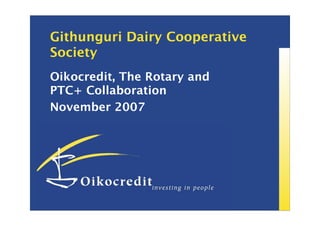 Githunguri Dairy Cooperative
Society
Oikocredit, The Rotary and
PTC+ Collaboration
November 2007