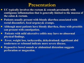 Presentation UC typically involves the rectum & extends proximally with contiguous inflammation that is generally limited to the mucosa of the colon & rectum.  Patients usually present with bloody diarrhea associated with rectal discomfort, fecal urgency& cramps.  Although most patients have bloody diarrhea, those with proctitis can present with constipation. Patients with mild ulcerative colitis may have no abnormal physical findings. Fever, weight loss, tachycardia, dehydration& significant abd tenderness or rebound indicate more severe disease.  Hypoactive bowel sounds or abdominal distention suggests perforation or megacolon.  
