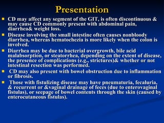 Presentation CD may affect any segment of the GIT, is often discontinuous & may cause CD commonly present with abdominal pain, diarrhea& weight loss.  Disease involving the small intestine often causes nonbloody diarrhea, whereas hematochezia is more likely when the colon is involved.  Diarrhea may be due to bacterial overgrowth, bile acid malabsorption, or steatorrhea, depending on the extent of disease, the presence of complications (e.g., strictures)& whether or not intestinal resection was performed. CD may also present with bowel obstruction due to inflammation or fibrosis. Those with fistulizing disease may have pneumaturia, fecaluria, & recurrent or &vaginal drainage of feces (due to enterovaginal fistulas), or seepage of bowel contents through the skin (caused by enterocutaneous fistulas). 