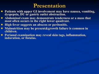 Presentation Patients with upper GI involvement may have nausea, vomiting, dyspepsia, DU or gastric outlet obstruction.  Abdominal exam may demonstrate tenderness or a mass that most often occurs in the right lower quadrant.  High fever suggests an abscess or peritonitis.  Malnutrition may be present&growth failure is common in children.  Perianal examination may reveal skin tags, inflammation, induration, or fistulas.  