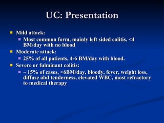UC: Presentation Mild attack: Most common form, mainly left sided colitis, <4 BM/day with no blood Moderate attack: 25% of all patients, 4-6 BM/day with blood. Severe or fulminant colitis: ~ 15% of cases, >6BM/day, bloody, fever, weight loss, diffuse abd tenderness, elevated WBC, most refractory to medical therapy 