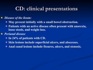 CD: clinical presentations Disease of the ileum: May present initially with a small bowel obstruction. Patients with an active disease often present with anorexia, loose stools, and weight loss. Perianal disease   In 24% of patients with CD. Skin lesions include superficial ulcers, and abscesses.  Anal canal lesions include fissures, ulcers, and stenosis. 