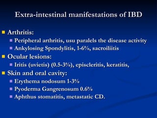 Extra-intestinal manifestations of IBD Arthritis: Peripheral arthritis, usu paralels the disease activity Ankylosing Spondylitis, 1-6%, sacroiliitis Ocular lesions: Iritis (uvietis) (0.5-3%), episcleritis, keratitis, Skin and oral cavity: Erythema nodosum 1-3% Pyoderma Gangrenosum 0.6% Aphthus stomatitis, metastatic CD. 