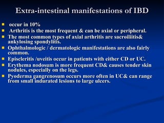 Extra-intestinal manifestations of IBD occur in 10%  Arthritis is the most frequent & can be axial or peripheral.  The most common types of axial arthritis are sacroiliitis& ankylosing spondylitis.  Ophthalmologic / dermatologic manifestations are also fairly common.  Episcleritis /uveitis occur in patients with either CD or UC.  Erythema nodosum is more frequent CD& causes tender skin nodules, especially on the legs.  Pyoderma gangrenosum occurs more often in UC& can range from small indurated lesions to large ulcers.  