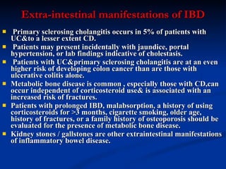 Extra-intestinal manifestations of IBD Primary sclerosing cholangitis occurs in 5% of patients with UC&to a lesser extent CD. Patients may present incidentally with jaundice, portal hypertension, or lab findings indicative of cholestasis. Patients with UC&primary sclerosing cholangitis are at an even higher risk of developing colon cancer than are those with ulcerative colitis alone.  Metabolic bone disease is common , especially those with CD,can occur independent of corticosteroid use& is associated with an increased risk of fractures.  Patients with prolonged IBD, malabsorption, a history of using corticosteroids for >3 months, cigarette smoking, older age, history of fractures, or a family history of osteoporosis should be evaluated for the presence of metabolic bone disease.  Kidney stones / gallstones are other extraintestinal manifestations of inflammatory bowel disease.   