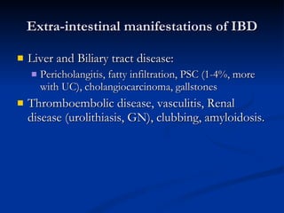 Extra-intestinal manifestations of IBD Liver and Biliary tract disease: Pericholangitis, fatty infiltration, PSC (1-4%, more with UC), cholangiocarcinoma, gallstones Thromboembolic disease, vasculitis, Renal disease (urolithiasis, GN), clubbing, amyloidosis. 