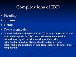 Complications of IBD Bleeding Stricture Fistula Toxic megacolon Cancer:  Patients with either UC or CD have an increased risk of intestinal dysplasia & CRC that is related to the duration, extent& severity of the inflammation,so those with extensive/longstanding disease should undergo regular colonoscopic examinations with mucosal biopsies to detect these complications.  