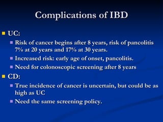 Complications of IBD UC: Risk of cancer begins after 8 years, risk of pancolitis 7% at 20 years and 17% at 30 years. Increased risk: early age of onset, pancolitis. Need for colonoscopic screening after 8 years CD: True incidence of cancer is uncertain, but could be as high as UC Need the same screening policy. 