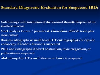 Standard Diagnostic Evaluation for Suspected IBD: Colonoscopy with intubation of the terminal ileum& biopsies of the involved mucosa Stool analysis for ova / parasites  &   Clostridium difficile   toxin plus stool culture   Barium radiographs of small bowel, CT enterography&/or capsule endoscopy if Crohn's disease is suspected Plain abd radiographs if bowel obstruction, toxic megacolon, or perforation is suspected Abdominopelvic CT scan if abscess or fistula is suspected 