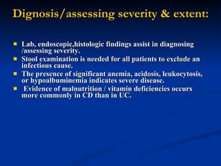 Dignosis/assessing severity & extent: Lab, endoscopic,histologic findings assist in diagnosing /assessing severity. Stool examination is needed for all patients to exclude an infectious cause.  The presence of significant anemia, acidosis, leukocytosis, or hypoalbuminemia indicates severe disease. Evidence of malnutrition / vitamin deficiencies occurs more commonly in CD than in UC.  