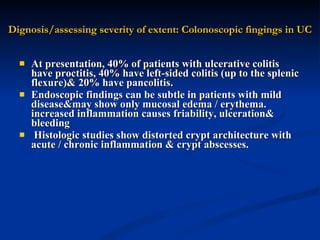 Dignosis/assessing severity of extent: Colonoscopic fingings in UC At presentation, 40% of patients with ulcerative colitis have proctitis, 40% have left-sided colitis (up to the splenic flexure)& 20% have pancolitis.  Endoscopic findings can be subtle in patients with mild disease&may show only mucosal edema / erythema. increased inflammation causes friability, ulceration& bleeding  Histologic studies show distorted crypt architecture with acute / chronic inflammation & crypt abscesses.  