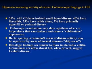 Dignosis/assessing severity of extent: Colonoscopic fingings in CD 30%  with CD have isolated small bowel disease, 40% have ileocolitis, 25% have colitis alone, 5% have primarily upperGI or perianal disease. Endoscopic examination may show aphthous ulcers or large ulcers that can coalesce and cause a “cobblestone” appearance.  Rectal sparing is common& areas of disease activity may be separated by areas of normal mucosa (“skip areas”).  Histologic findings are similar to those in ulcerative colitis. Granulomas are often absent but, when present, suggest Crohn's disease.  