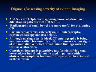 Dignosis/assessing severity of extent: Imaging Abd XRs are helpful in diagnosing bowel obstruction / dilatation in patients with CD & UC. Radiographs of small bowel are more useful for evaluating CD.  Barium radiographs, enteroclysis, CT enterography, capsule endoscopy are also helpful.  Although no single test is ideal, CT enterography is being used more often because this study can assess various signs of inflammation & detect extraluminal findings such as fistulas & abscesses.  Capsule endoscopy is a sensitive test for identifying small bowel ulcers but should not be used in patients with obstructive symptoms because the capsule can be retained in the intestine.   
