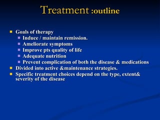 Treatment  :outline Goals of therapy Induce / maintain remission. Ameliorate symptoms Improve pts quality of life Adequate nutrition Prevent complication of both the disease & medications Divided into active &maintenance strategies.  Specific treatment choices depend on the type, extent& severity of the disease   